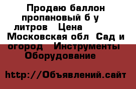 Продаю баллон пропановый б/у 50 литров › Цена ­ 1 000 - Московская обл. Сад и огород » Инструменты. Оборудование   